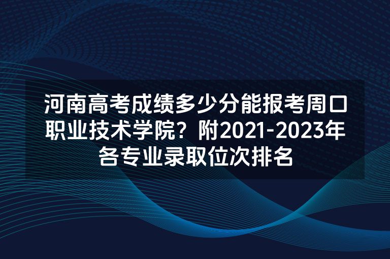 河南高考成绩多少分能报考周口职业技术学院？附2021-2023年各专业录取位次排名