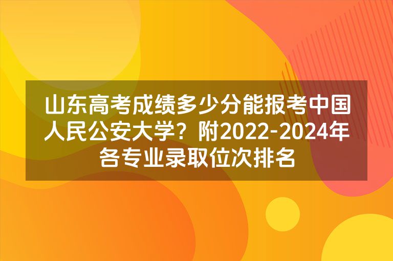 山东高考成绩多少分能报考中国人民公安大学？附2022-2024年各专业录取位次排名