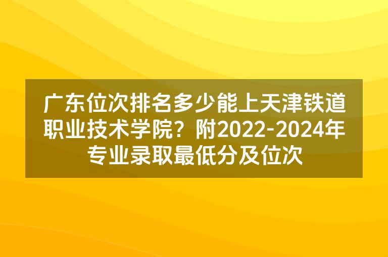 广东位次排名多少能上天津铁道职业技术学院？附2022-2024年专业录取最低分及位次