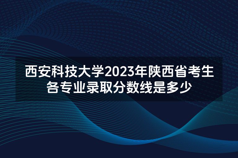 西安科技大学2023年陕西省考生各专业录取分数线是多少