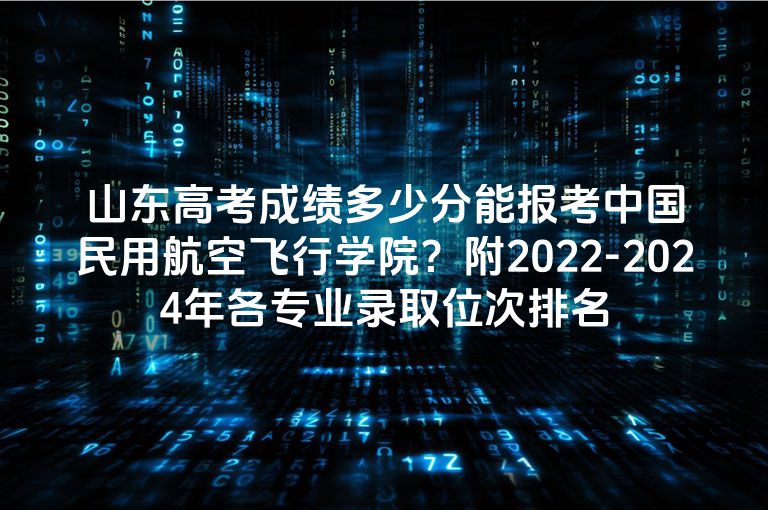 山东高考成绩多少分能报考中国民用航空飞行学院？附2022-2024年各专业录取位次排名