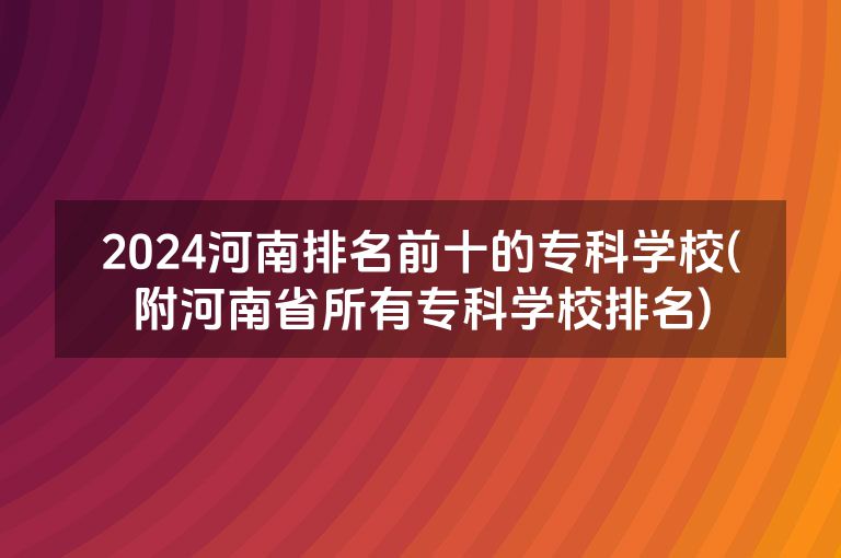 2024河南排名前十的专科学校(附河南省所有专科学校排名)