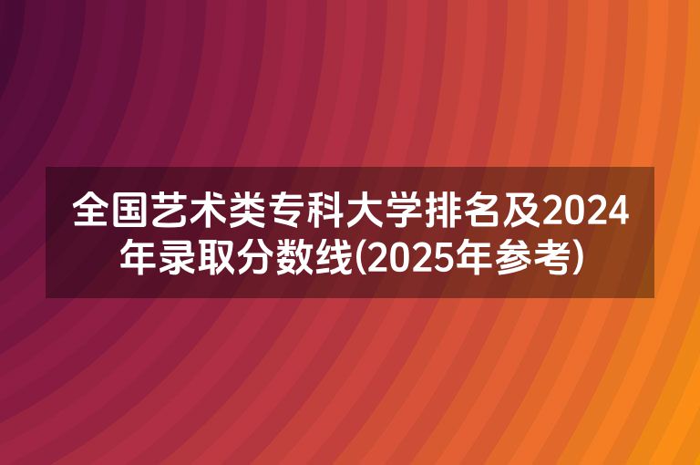 全国艺术类专科大学排名及2024年录取分数线(2025年参考)