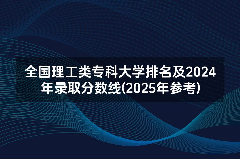 全国理工类专科大学排名及2024年录取分数线(2025年参考)