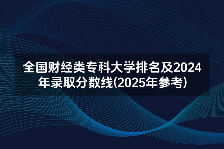 全国财经类专科大学排名及2024年录取分数线(2025年参考)