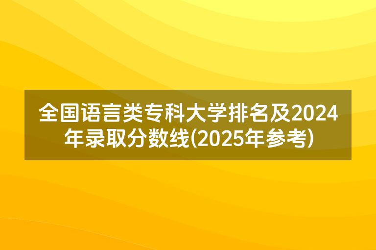 全国语言类专科大学排名及2024年录取分数线(2025年参考)