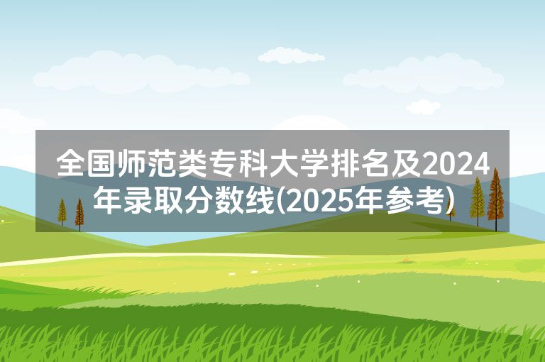 全国师范类专科大学排名及2024年录取分数线(2025年参考)