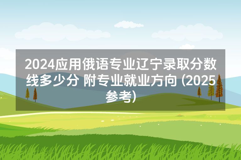 2024应用俄语专业辽宁录取分数线多少分 附专业就业方向 (2025参考)