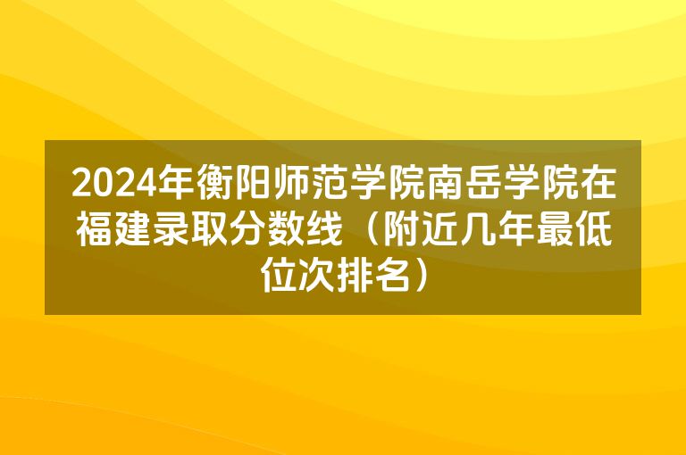 2024年衡阳师范学院南岳学院在福建录取分数线（附近几年最低位次排名）