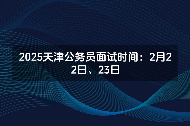 2025天津公务员面试时间：2月22日、23日