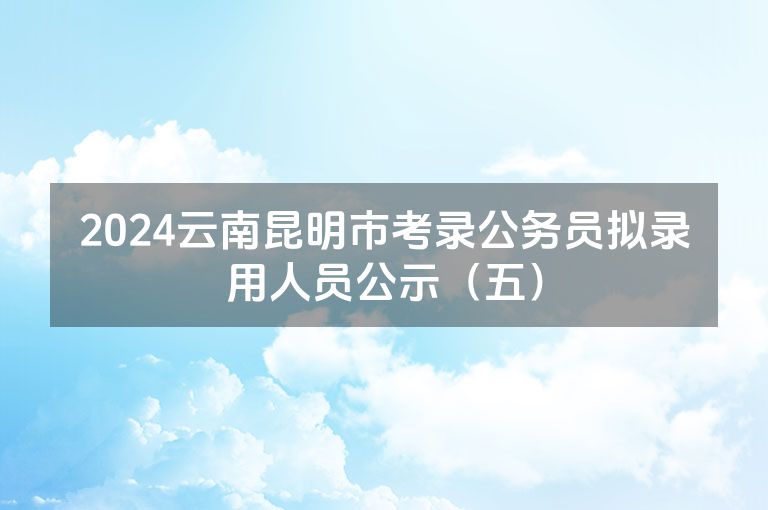 2024云南昆明市考录公务员拟录用人员公示（五）