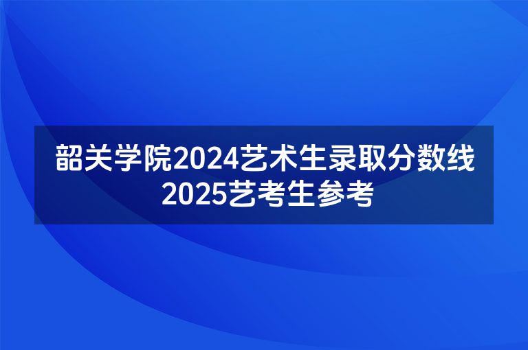 韶关学院2024艺术生录取分数线 2025艺考生参考