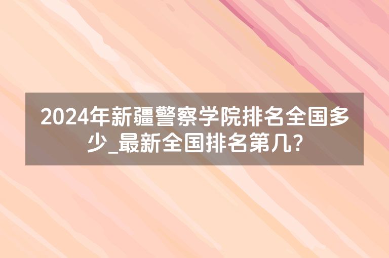 2024年新疆警察学院排名全国多少_最新全国排名第几？