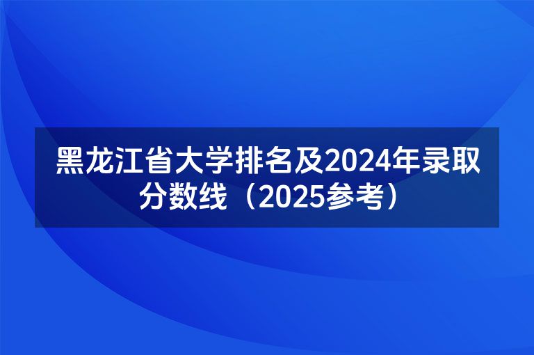 黑龙江省大学排名及2024年录取分数线（2025参考）