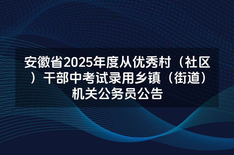 安徽省2025年度从优秀村（社区）干部中考试录用乡镇（街道）机关公务员公告