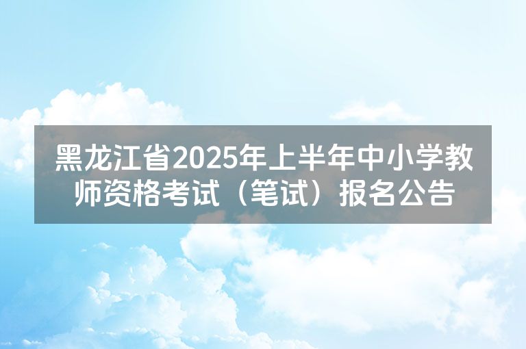 黑龙江省2025年上半年中小学教师资格考试（笔试）报名公告