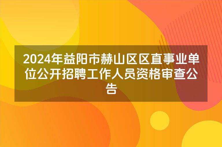 2024年益阳市赫山区区直事业单位公开招聘工作人员资格审查公告