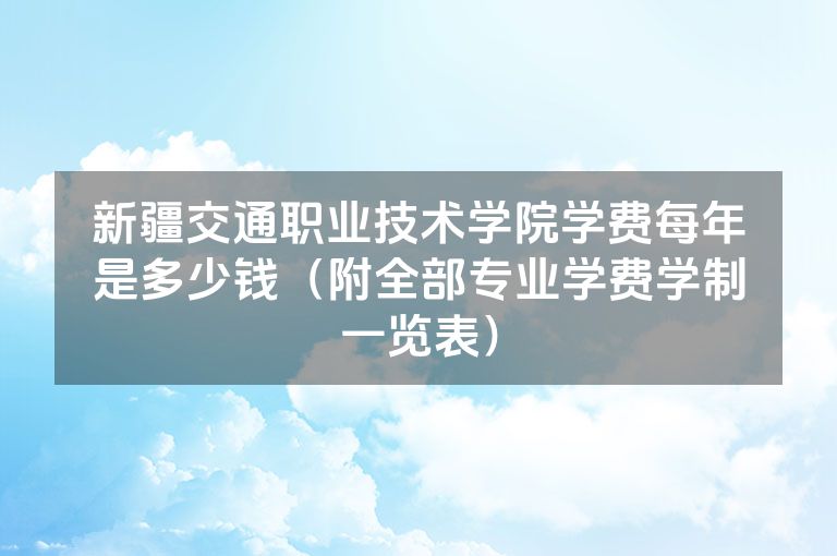 新疆交通职业技术学院学费每年是多少钱（附全部专业学费学制一览表）