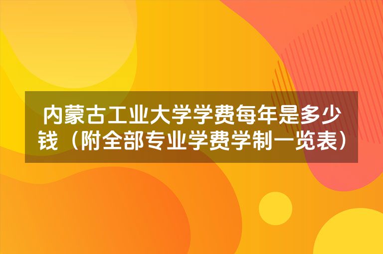 内蒙古工业大学学费每年是多少钱（附全部专业学费学制一览表）