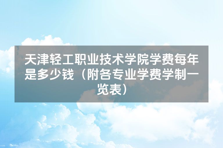 天津轻工职业技术学院学费每年是多少钱（附各专业学费学制一览表）