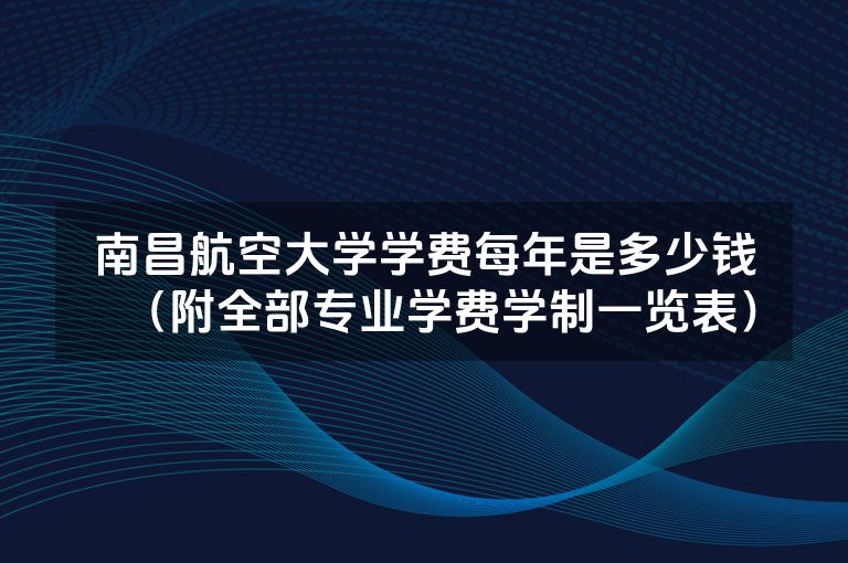 南昌航空大学学费每年是多少钱（附全部专业学费学制一览表）