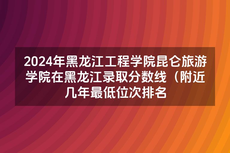 2024年黑龙江工程学院昆仑旅游学院在黑龙江录取分数线（附近几年最低位次排名