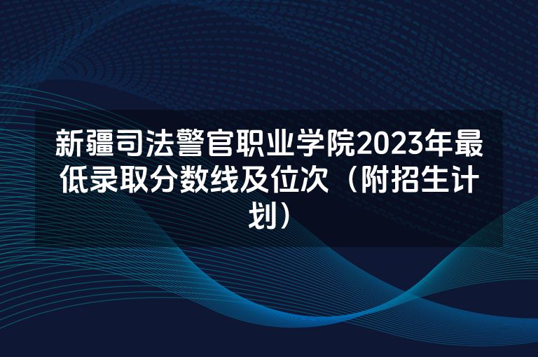 新疆司法警官职业学院2023年最低录取分数线及位次（附招生计划）