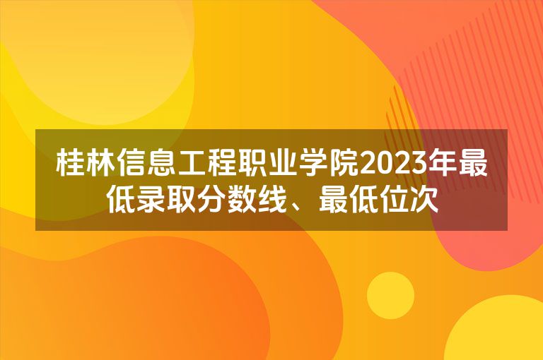 桂林信息工程职业学院2023年最低录取分数线、最低位次