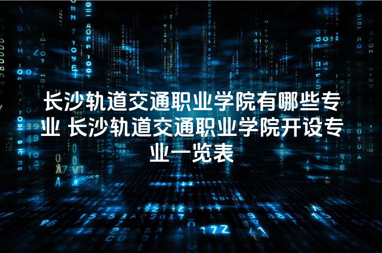 长沙轨道交通职业学院有哪些专业 长沙轨道交通职业学院开设专业一览表