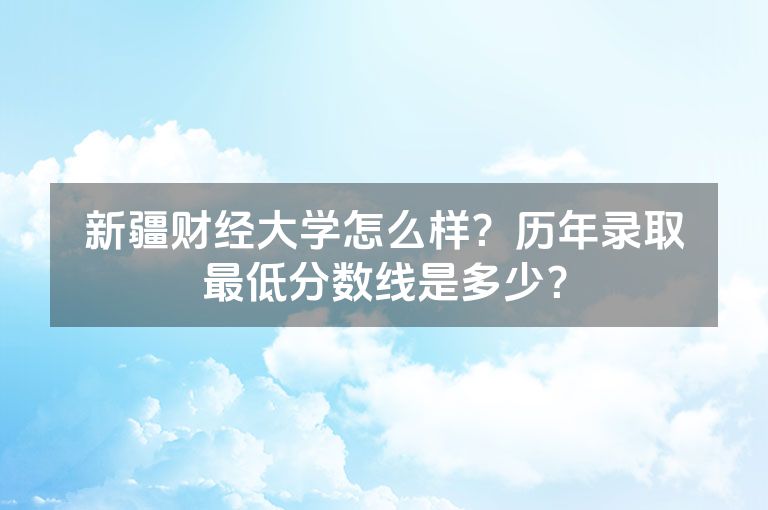 新疆财经大学怎么样？历年录取最低分数线是多少？