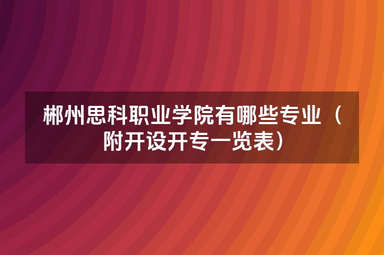 郴州思科职业学院有哪些专业（附开设开专一览表）