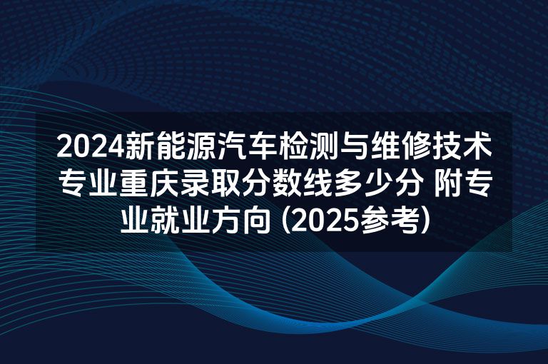 2024新能源汽车检测与维修技术专业重庆录取分数线多少分 附专业就业方向 (2025参考)