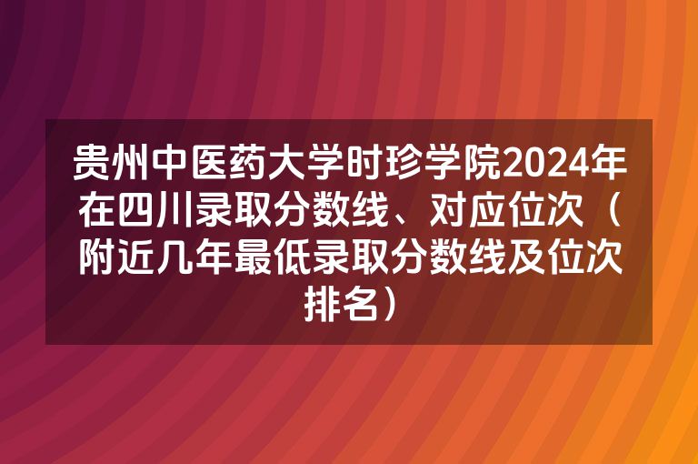 贵州中医药大学时珍学院2024年在四川录取分数线、对应位次（附近几年最低录取分数线及位次排名）