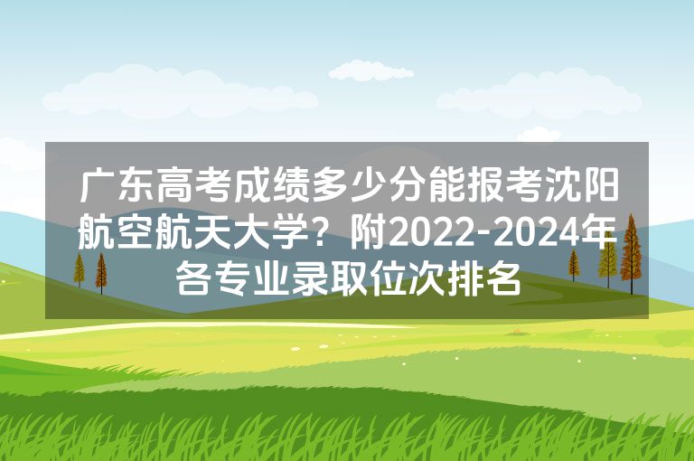 广东高考成绩多少分能报考沈阳航空航天大学？附2022-2024年各专业录取位次排名