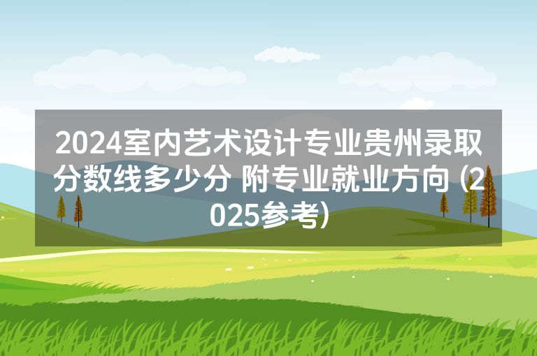 2024室内艺术设计专业贵州录取分数线多少分 附专业就业方向 (2025参考)