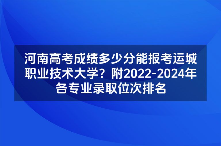 河南高考成绩多少分能报考运城职业技术大学？附2022-2024年各专业录取位次排名