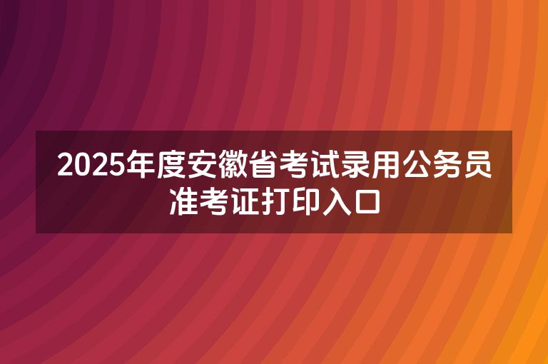 2025年度安徽省考试录用公务员准考证打印入口