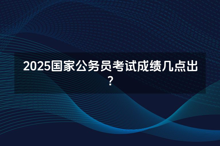 2025国家公务员考试成绩几点出？