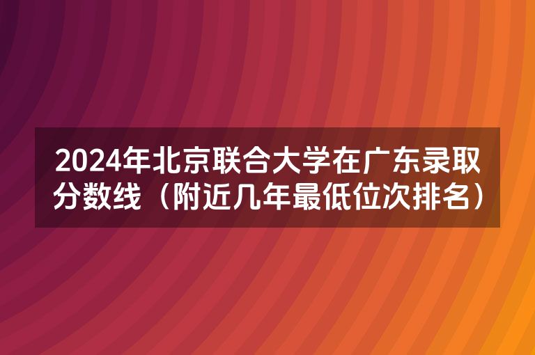 2024年北京联合大学在广东录取分数线（附近几年最低位次排名）