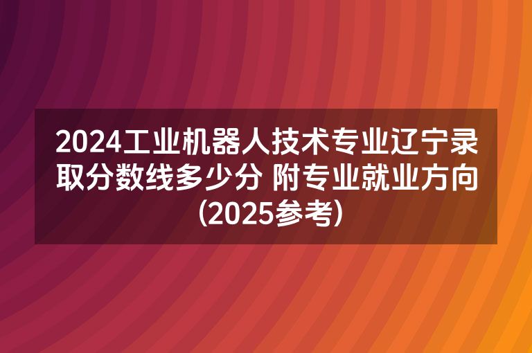 2024工业机器人技术专业辽宁录取分数线多少分 附专业就业方向 (2025参考)