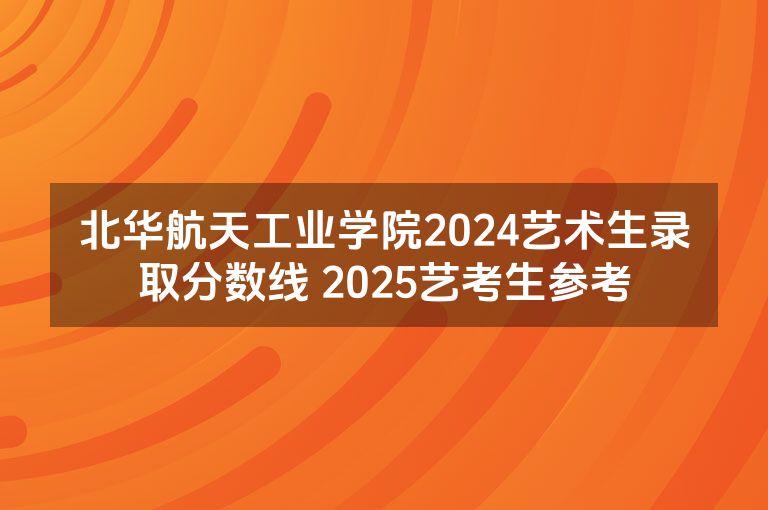 北华航天工业学院2024艺术生录取分数线 2025艺考生参考