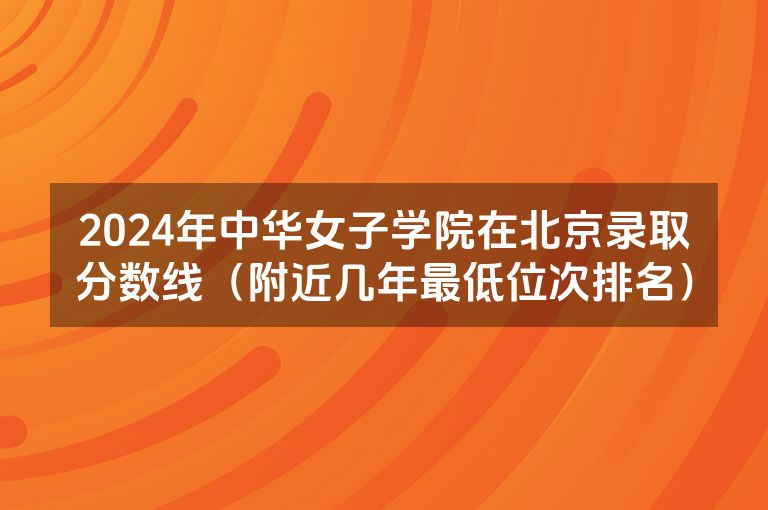 2024年中华女子学院在北京录取分数线（附近几年最低位次排名）