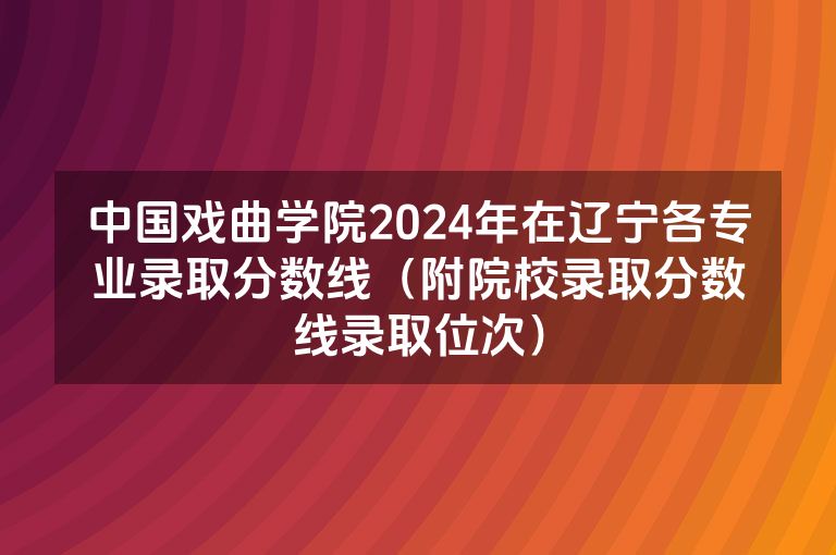 中国戏曲学院2024年在辽宁各专业录取分数线（附院校录取分数线录取位次）