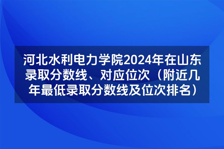 河北水利电力学院2024年在山东录取分数线、对应位次（附近几年最低录取分数线及位次排名）