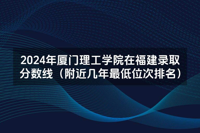 2024年厦门理工学院在福建录取分数线（附近几年最低位次排名）