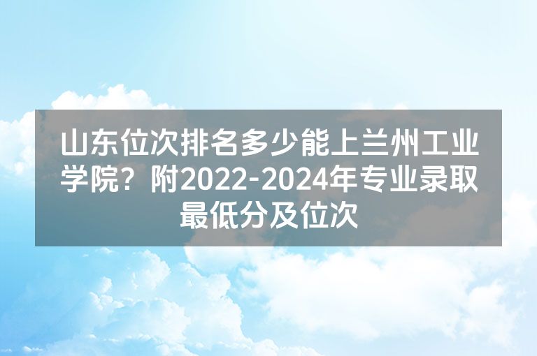 山东位次排名多少能上兰州工业学院？附2022-2024年专业录取最低分及位次