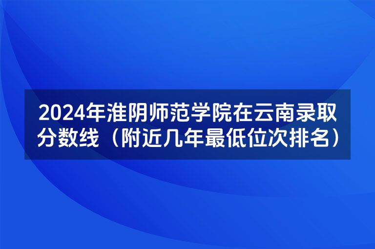 2024年淮阴师范学院在云南录取分数线（附近几年最低位次排名）