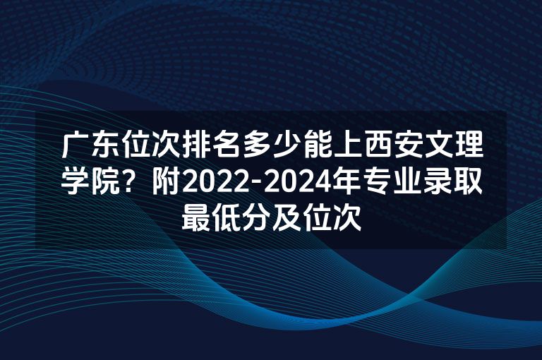 广东位次排名多少能上西安文理学院？附2022-2024年专业录取最低分及位次