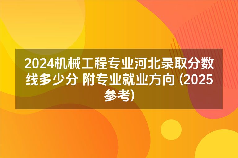 2024机械工程专业河北录取分数线多少分 附专业就业方向 (2025参考)