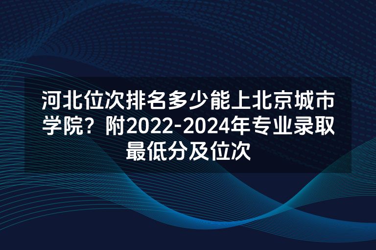 河北位次排名多少能上北京城市学院？附2022-2024年专业录取最低分及位次